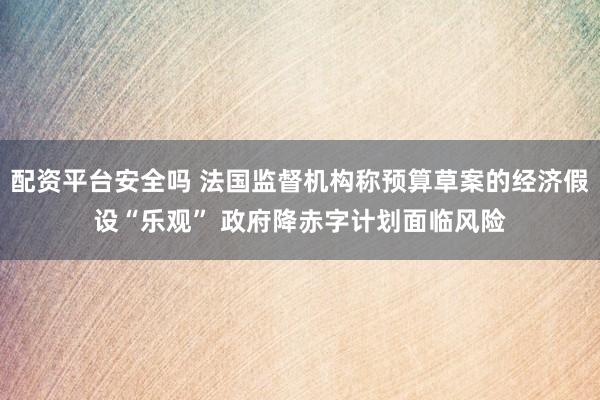 配资平台安全吗 法国监督机构称预算草案的经济假设“乐观” 政府降赤字计划面临风险