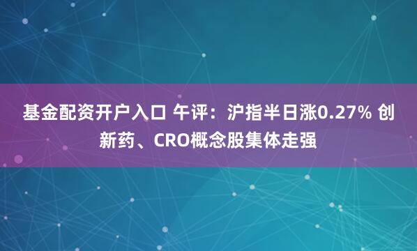 基金配资开户入口 午评：沪指半日涨0.27% 创新药、CRO概念股集体走强