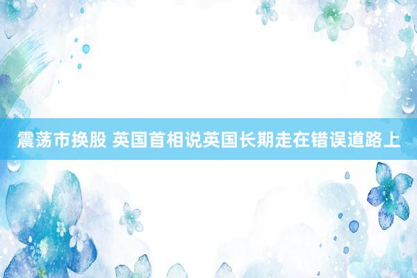 震荡市换股 英国首相说英国长期走在错误道路上