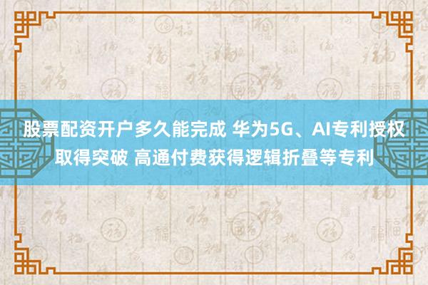 股票配资开户多久能完成 华为5G、AI专利授权取得突破 高通付费获得逻辑折叠等专利