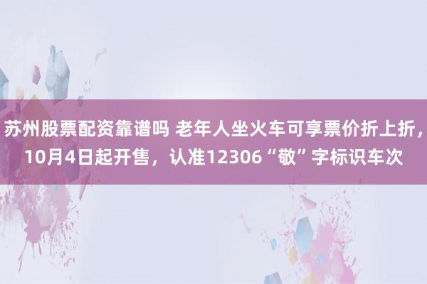苏州股票配资靠谱吗 老年人坐火车可享票价折上折，10月4日起开售，认准12306“敬”字标识车次