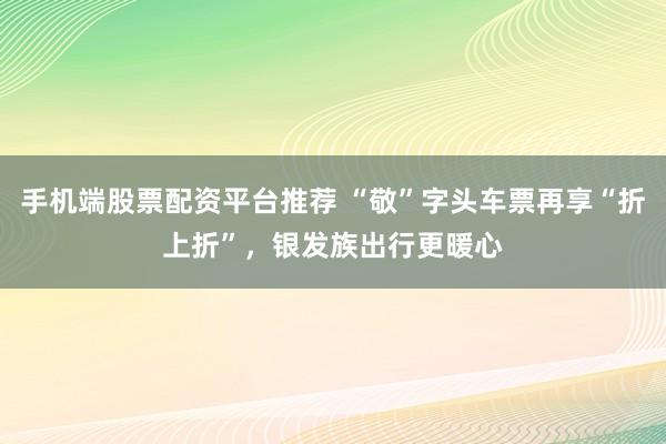 手机端股票配资平台推荐 “敬”字头车票再享“折上折”，银发族出行更暖心