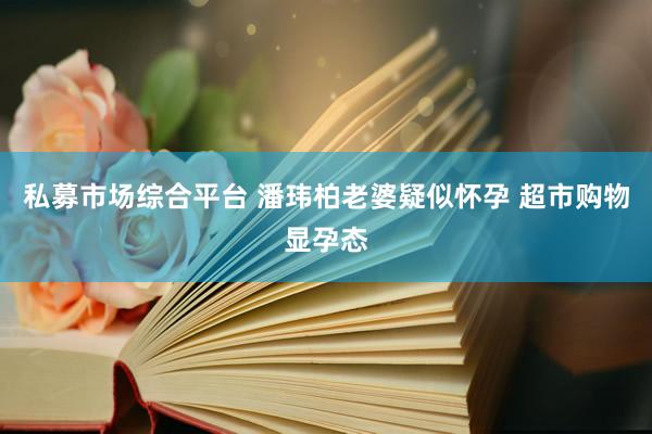 私募市场综合平台 潘玮柏老婆疑似怀孕 超市购物显孕态