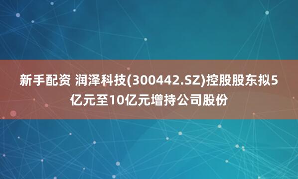 新手配资 润泽科技(300442.SZ)控股股东拟5亿元至10亿元增持公司股份