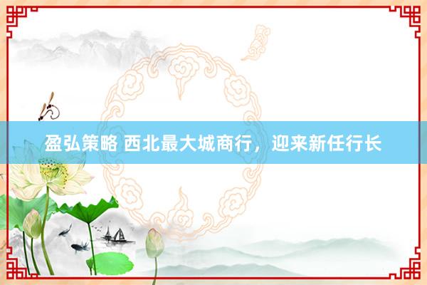 盈弘策略 西北最大城商行，迎来新任行长