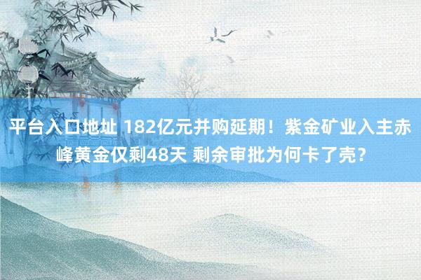 平台入口地址 182亿元并购延期!紫金矿业入主赤峰黄金仅剩48天 剩余审批为何卡了壳?