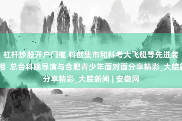 杠杆炒股开户门槛 科创集市和科考大飞艇等先进装备将首次亮相  总台科晚导演与合肥青少年面对面分享精彩_大皖新闻 | 安徽网