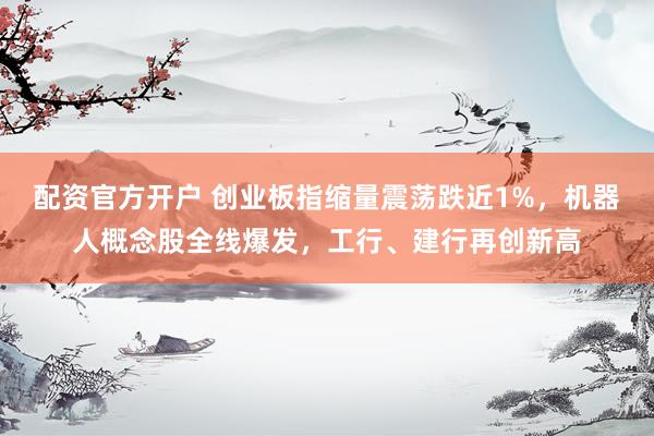 配资官方开户 创业板指缩量震荡跌近1%，机器人概念股全线爆发，工行、建行再创新高