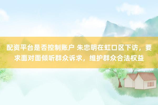 配资平台是否控制账户 朱忠明在虹口区下访，要求面对面倾听群众诉求，维护群众合法权益