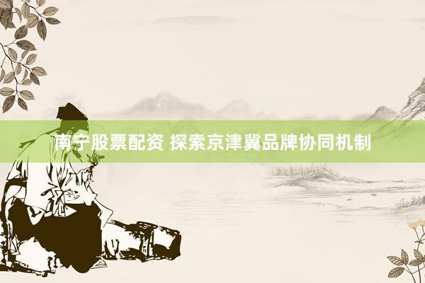 南宁股票配资 探索京津冀品牌协同机制