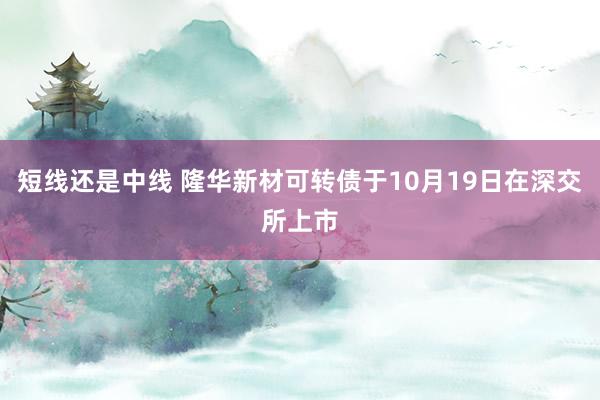 短线还是中线 隆华新材可转债于10月19日在深交所上市