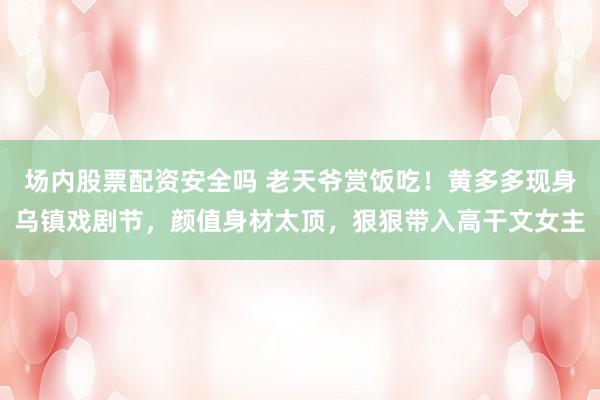 场内股票配资安全吗 老天爷赏饭吃！黄多多现身乌镇戏剧节，颜值身材太顶，狠狠带入高干文女主
